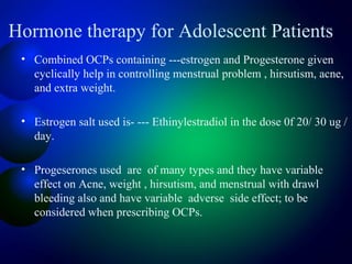 Hormone therapy for Adolescent Patients
• Combined OCPs containing ---estrogen and Progesterone given
cyclically help in controlling menstrual problem , hirsutism, acne,
and extra weight.
• Estrogen salt used is- --- Ethinylestradiol in the dose 0f 20/ 30 ug /
day.
• Progeserones used are of many types and they have variable
effect on Acne, weight , hirsutism, and menstrual with drawl
bleeding also and have variable adverse side effect; to be
considered when prescribing OCPs.
 