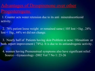 Advantages of Drospirenone over other
Progesterogens
1. Counter acts water retension due to its anti mineralocorticoid
activity.
2. 78% patient loose weight or remained same ( 105 lost >1kg , 24%
lost < 1kg , 44% wt did not change.
3. Nearly half of Patients having skin Problem as acne / Hirsuitism or
both report improvement ( 74%). It is due to its antiandrogenic activity.
4. women having Premenstrual symptoms also have significant relief.
Source—Gynaecology -2002 Vol 7 No 1: 23-26
 