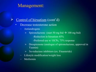 Management:
 Control of hirsutism (cont’d)
• Decrease testosterone action
– Antiandrogens
» Spironolactone (start 50 mg bid  100 mg bid)
-Reduction in hirsutism 45%
-Preferred use w/ OCPs, 75% response
» Drospirenone (analogue of spironolactone, approved in
Yasmin)
» 5α-reductase inhibitors (ex. Finasteride)
– Lifestyle modification/weight loss
– Metformin
 