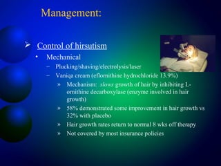 Management:
 Control of hirsutism
• Mechanical
– Plucking/shaving/electrolysis/laser
– Vaniqa cream (eflornithine hydrochloride 13.9%)
» Mechanism: slows growth of hair by inhibiting L-
ornithine decarboxylase (enzyme involved in hair
growth)
» 58% demonstrated some improvement in hair growth vs
32% with placebo
» Hair growth rates return to normal 8 wks off therapy
» Not covered by most insurance policies
 
