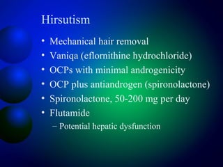 Hirsutism
• Mechanical hair removal
• Vaniqa (eflornithine hydrochloride)
• OCPs with minimal androgenicity
• OCP plus antiandrogen (spironolactone)
• Spironolactone, 50-200 mg per day
• Flutamide
– Potential hepatic dysfunction
 
