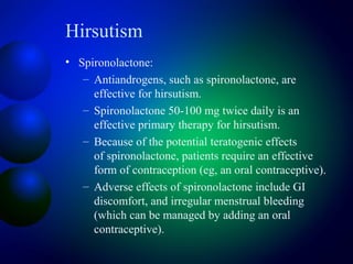 Hirsutism
• Spironolactone:
– Antiandrogens, such as spironolactone, are
effective for hirsutism.
– Spironolactone 50-100 mg twice daily is an
effective primary therapy for hirsutism.
– Because of the potential teratogenic effects
of spironolactone, patients require an effective
form of contraception (eg, an oral contraceptive).
– Adverse effects of spironolactone include GI
discomfort, and irregular menstrual bleeding
(which can be managed by adding an oral
contraceptive).
 