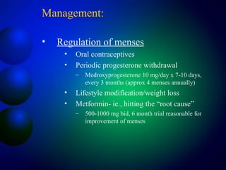Management:
• Regulation of menses
• Oral contraceptives
• Periodic progesterone withdrawal
– Medroxyprogesterone 10 mg/day x 7-10 days,
every 3 months (approx 4 menses annually)
• Lifestyle modification/weight loss
• Metformin- ie., hitting the “root cause”
– 500-1000 mg bid, 6 month trial reasonable for
improvement of menses
 