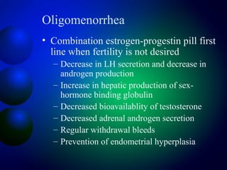 Oligomenorrhea
• Combination estrogen-progestin pill first
line when fertility is not desired
– Decrease in LH secretion and decrease in
androgen production
– Increase in hepatic production of sex-
hormone binding globulin
– Decreased bioavailablity of testosterone
– Decreased adrenal androgen secretion
– Regular withdrawal bleeds
– Prevention of endometrial hyperplasia
 