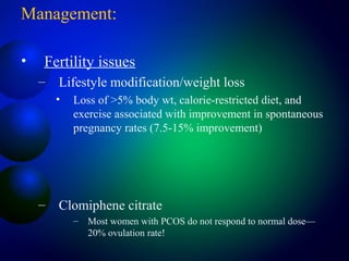 Management:
• Fertility issues
– Lifestyle modification/weight loss
• Loss of >5% body wt, calorie-restricted diet, and
exercise associated with improvement in spontaneous
pregnancy rates (7.5-15% improvement)
– Clomiphene citrate
– Most women with PCOS do not respond to normal dose—
20% ovulation rate!
 