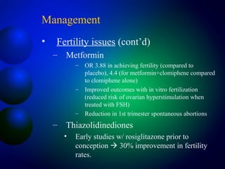 Management
• Fertility issues (cont’d)
– Metformin
– OR 3.88 in achieving fertility (compared to
placebo), 4.4 (for metformin+clomiphene compared
to clomiphene alone)
– Improved outcomes with in vitro fertilization
(reduced risk of ovarian hyperstimulation when
treated with FSH)
– Reduction in 1st trimester spontaneous abortions
– Thiazolidinediones
• Early studies w/ rosiglitazone prior to
conception  30% improvement in fertility
rates.
 