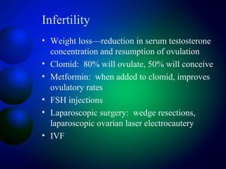 Infertility
• Weight loss—reduction in serum testosterone
concentration and resumption of ovulation
• Clomid: 80% will ovulate, 50% will conceive
• Metformin: when added to clomid, improves
ovulatory rates
• FSH injections
• Laparoscopic surgery: wedge resections,
laparoscopic ovarian laser electrocautery
• IVF
 