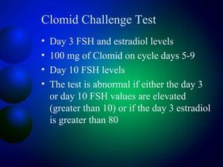 Clomid Challenge Test
• Day 3 FSH and estradiol levels
• 100 mg of Clomid on cycle days 5-9
• Day 10 FSH levels
• The test is abnormal if either the day 3
or day 10 FSH values are elevated
(greater than 10) or if the day 3 estradiol
is greater than 80
 