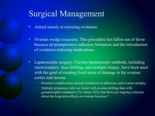 Surgical Management
• Aimed mainly at restoring ovulation.
• Ovarian wedge resection: This procedure has fallen out of favor
because of postoperative adhesion formation and the introduction
of ovulation-inducing medications.
• Laparoscopic surgery: Various laparoscopic methods, including
electrocautery, laser drilling, and multiple biopsy, have been used
with the goal of creating focal areas of damage in the ovarian
cortex and stroma.
– Potential complications include formation of adhesions and ovarian atrophy.
– Multiple pregnancy rates are lower with ovarian drilling than with
gonadotrophin treatment (1% versus 16%), but there are ongoing concerns
about the long-term effects on ovarian function.28
 