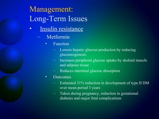 Management:
Long-Term Issues
• Insulin resistance
– Metformin
• Function
– Lowers hepatic glucose production by reducing
gluconeogenesis
– Increases peripheral glucose uptake by skeletal muscle
and adipose tissue
– Reduces intestinal glucose absorption
• Outcomes
– Estimated 31% reduction in development of type II DM
over mean period 3 years
– Taken during pregnancy, reduction in gestational
diabetes and major fetal complications
 