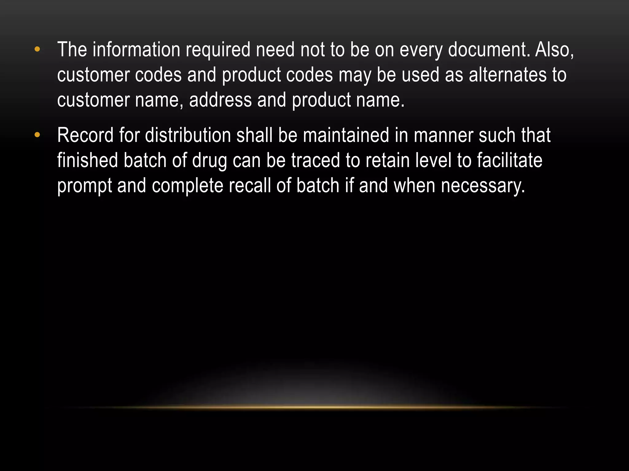 • The information required need not to be on every document. Also,
customer codes and product codes may be used as alternates to
customer name, address and product name.
• Record for distribution shall be maintained in manner such that
finished batch of drug can be traced to retain level to facilitate
prompt and complete recall of batch if and when necessary.
 