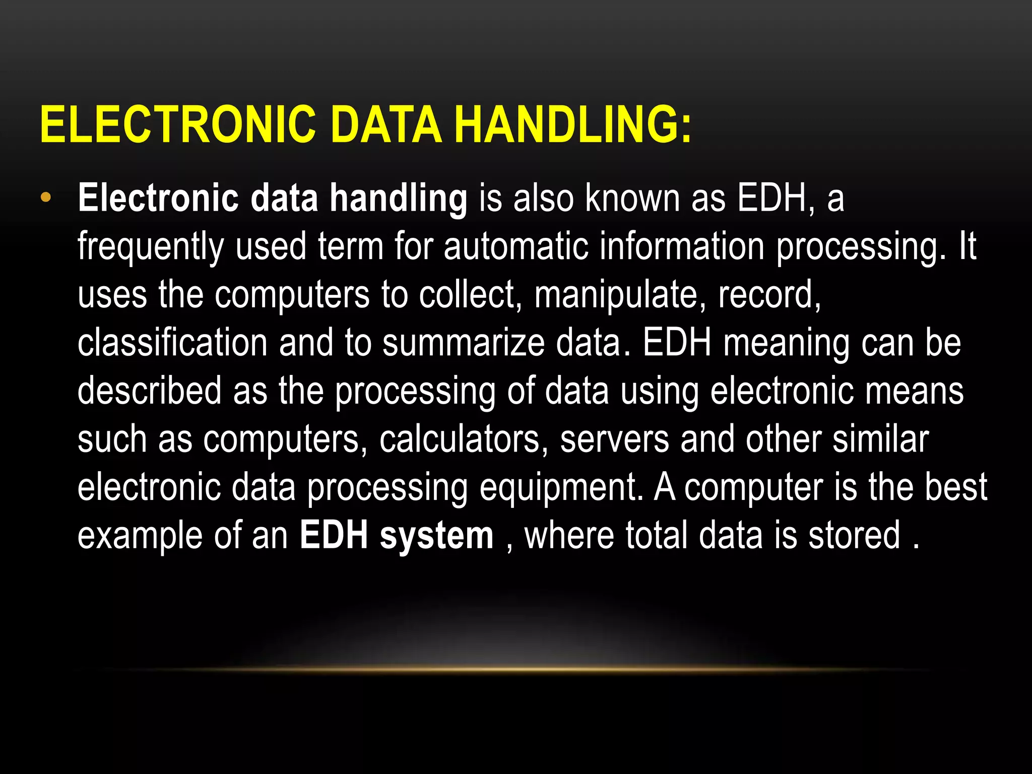 ELECTRONIC DATA HANDLING:
• Electronic data handling is also known as EDH, a
frequently used term for automatic information processing. It
uses the computers to collect, manipulate, record,
classification and to summarize data. EDH meaning can be
described as the processing of data using electronic means
such as computers, calculators, servers and other similar
electronic data processing equipment. A computer is the best
example of an EDH system , where total data is stored .
 