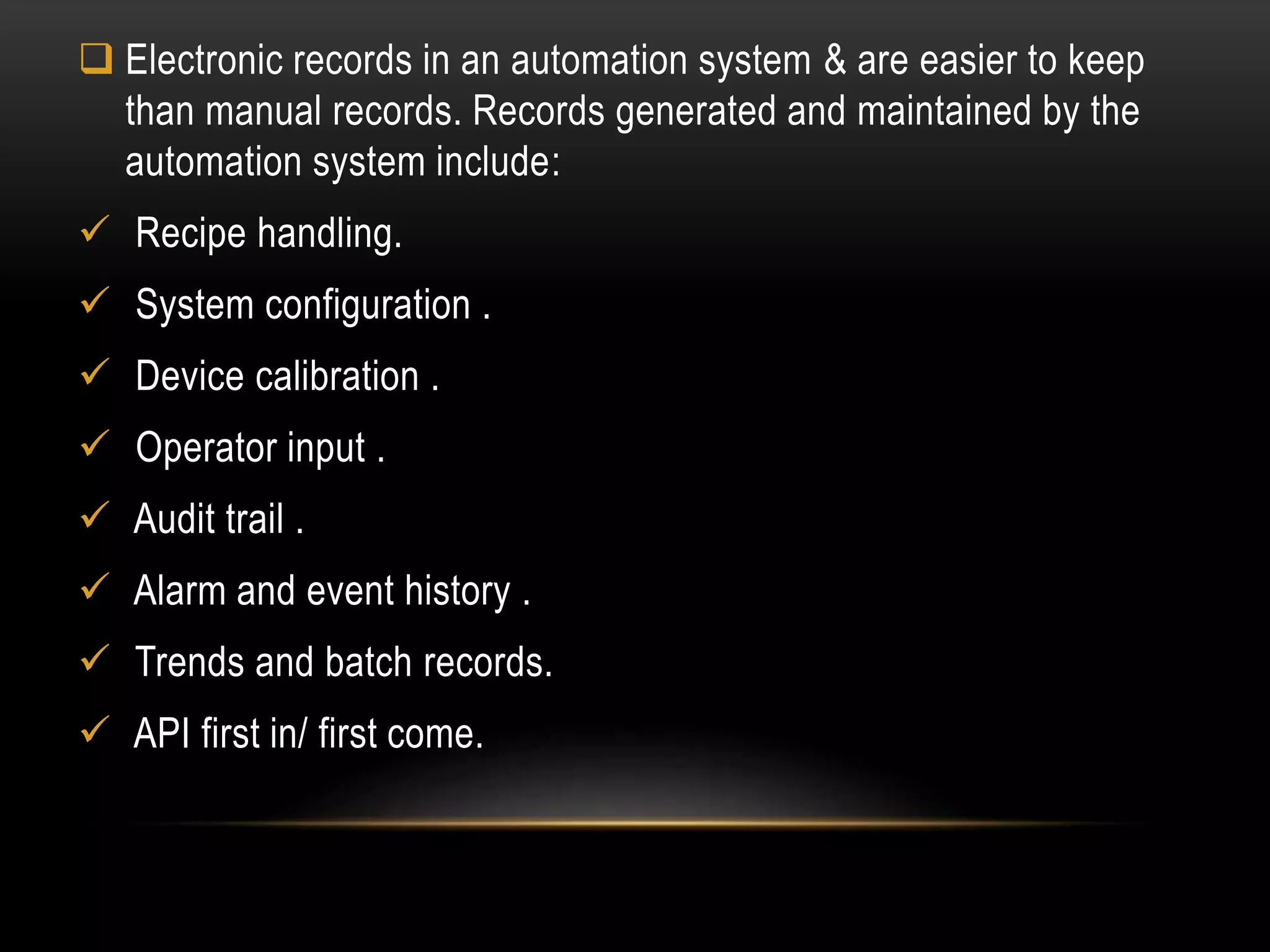  Electronic records in an automation system & are easier to keep
than manual records. Records generated and maintained by the
automation system include:
 Recipe handling.
 System configuration .
 Device calibration .
 Operator input .
 Audit trail .
 Alarm and event history .
 Trends and batch records.
 API first in/ first come.
 