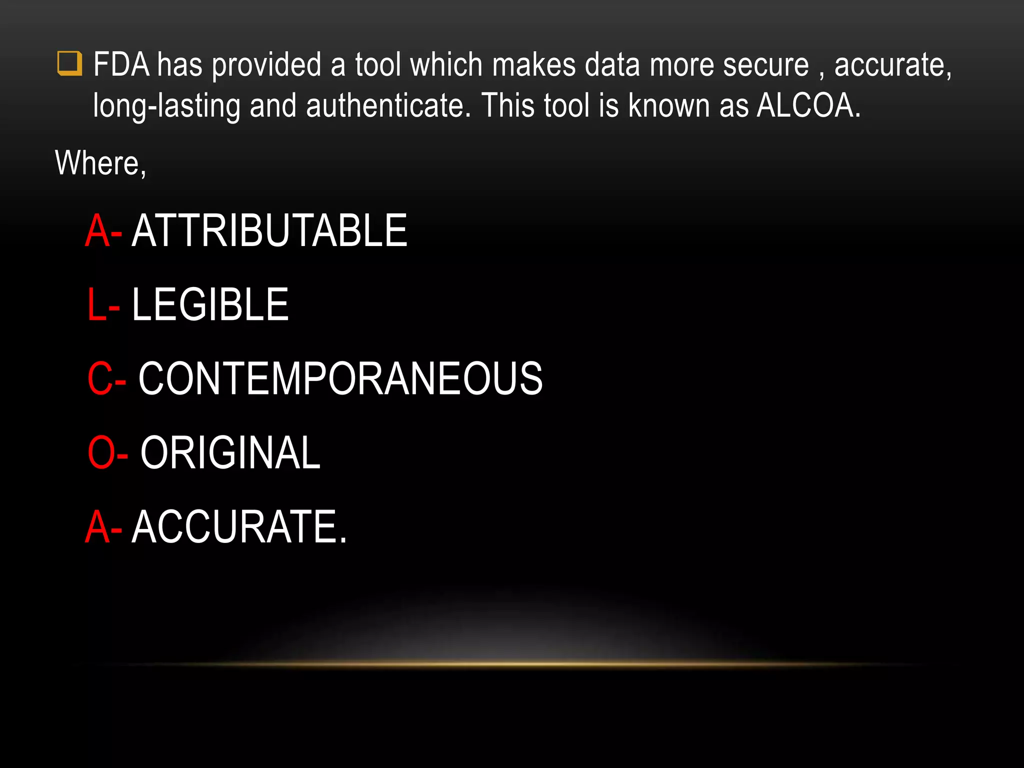  FDA has provided a tool which makes data more secure , accurate,
long-lasting and authenticate. This tool is known as ALCOA.
Where,
A- ATTRIBUTABLE
L- LEGIBLE
C- CONTEMPORANEOUS
O- ORIGINAL
A- ACCURATE.
 