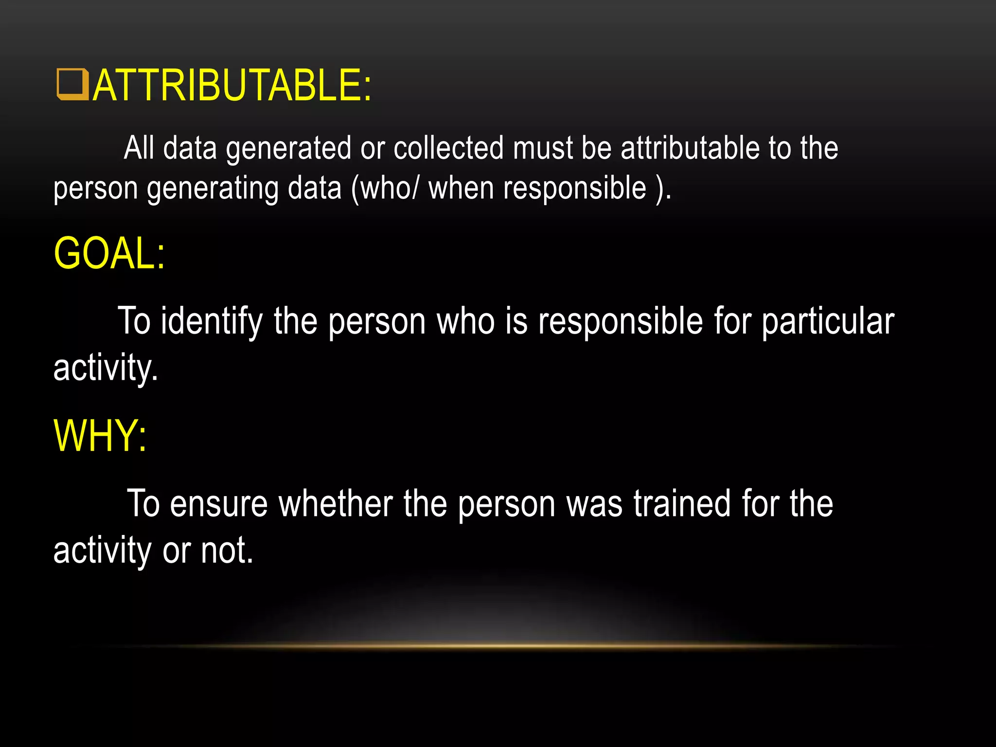 ATTRIBUTABLE:
All data generated or collected must be attributable to the
person generating data (who/ when responsible ).
GOAL:
To identify the person who is responsible for particular
activity.
WHY:
To ensure whether the person was trained for the
activity or not.
 