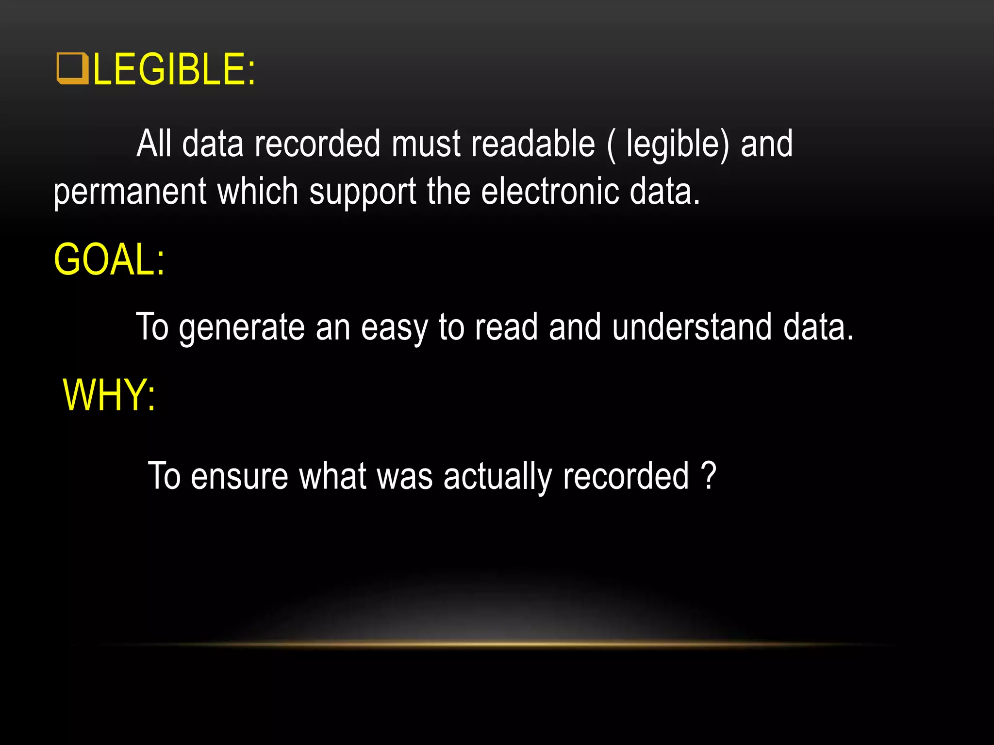 LEGIBLE:
All data recorded must readable ( legible) and
permanent which support the electronic data.
GOAL:
To generate an easy to read and understand data.
WHY:
To ensure what was actually recorded ?
 