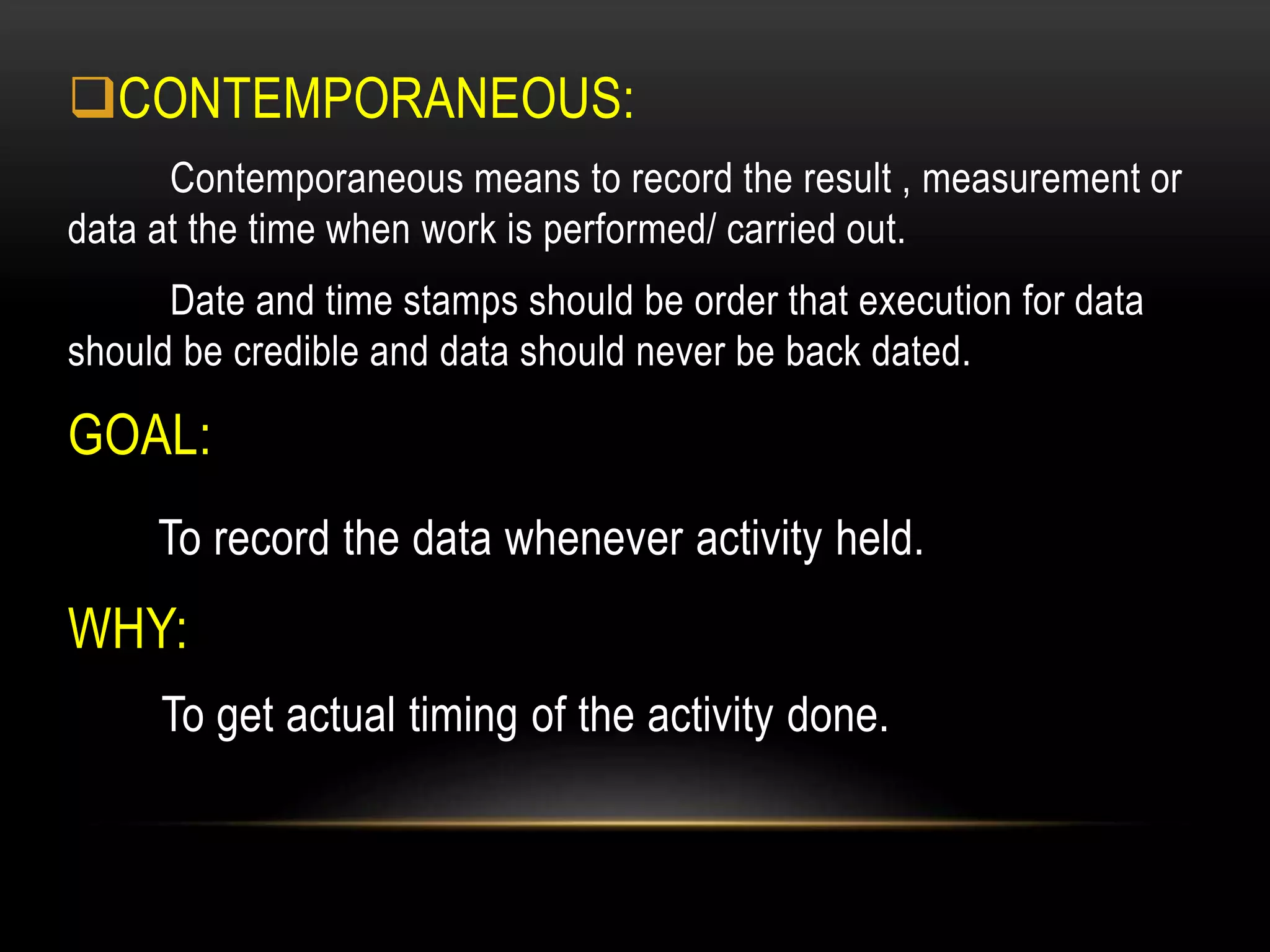 CONTEMPORANEOUS:
Contemporaneous means to record the result , measurement or
data at the time when work is performed/ carried out.
Date and time stamps should be order that execution for data
should be credible and data should never be back dated.
GOAL:
To record the data whenever activity held.
WHY:
To get actual timing of the activity done.
 