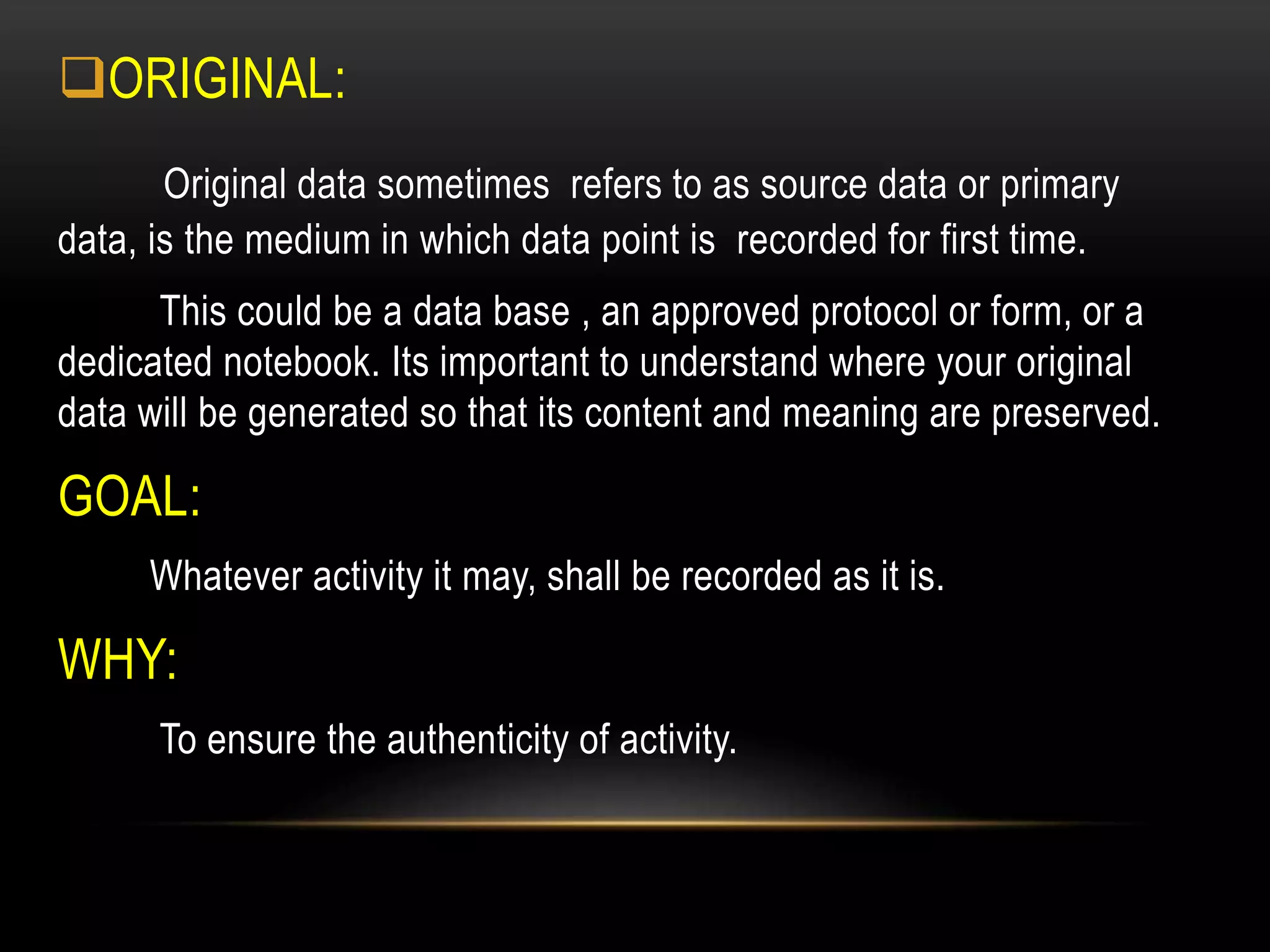 ORIGINAL:
Original data sometimes refers to as source data or primary
data, is the medium in which data point is recorded for first time.
This could be a data base , an approved protocol or form, or a
dedicated notebook. Its important to understand where your original
data will be generated so that its content and meaning are preserved.
GOAL:
Whatever activity it may, shall be recorded as it is.
WHY:
To ensure the authenticity of activity.
 