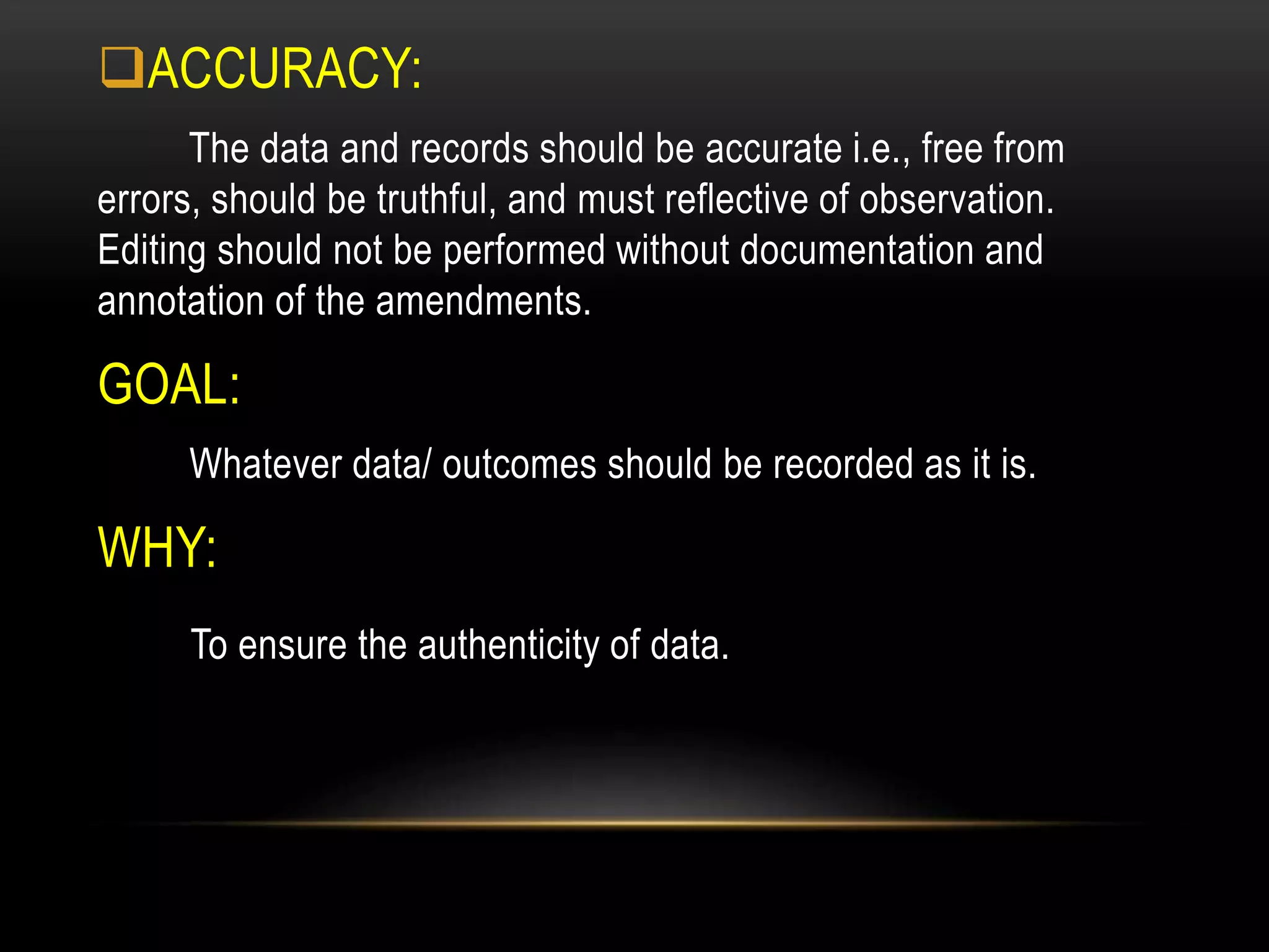 ACCURACY:
The data and records should be accurate i.e., free from
errors, should be truthful, and must reflective of observation.
Editing should not be performed without documentation and
annotation of the amendments.
GOAL:
Whatever data/ outcomes should be recorded as it is.
WHY:
To ensure the authenticity of data.
 