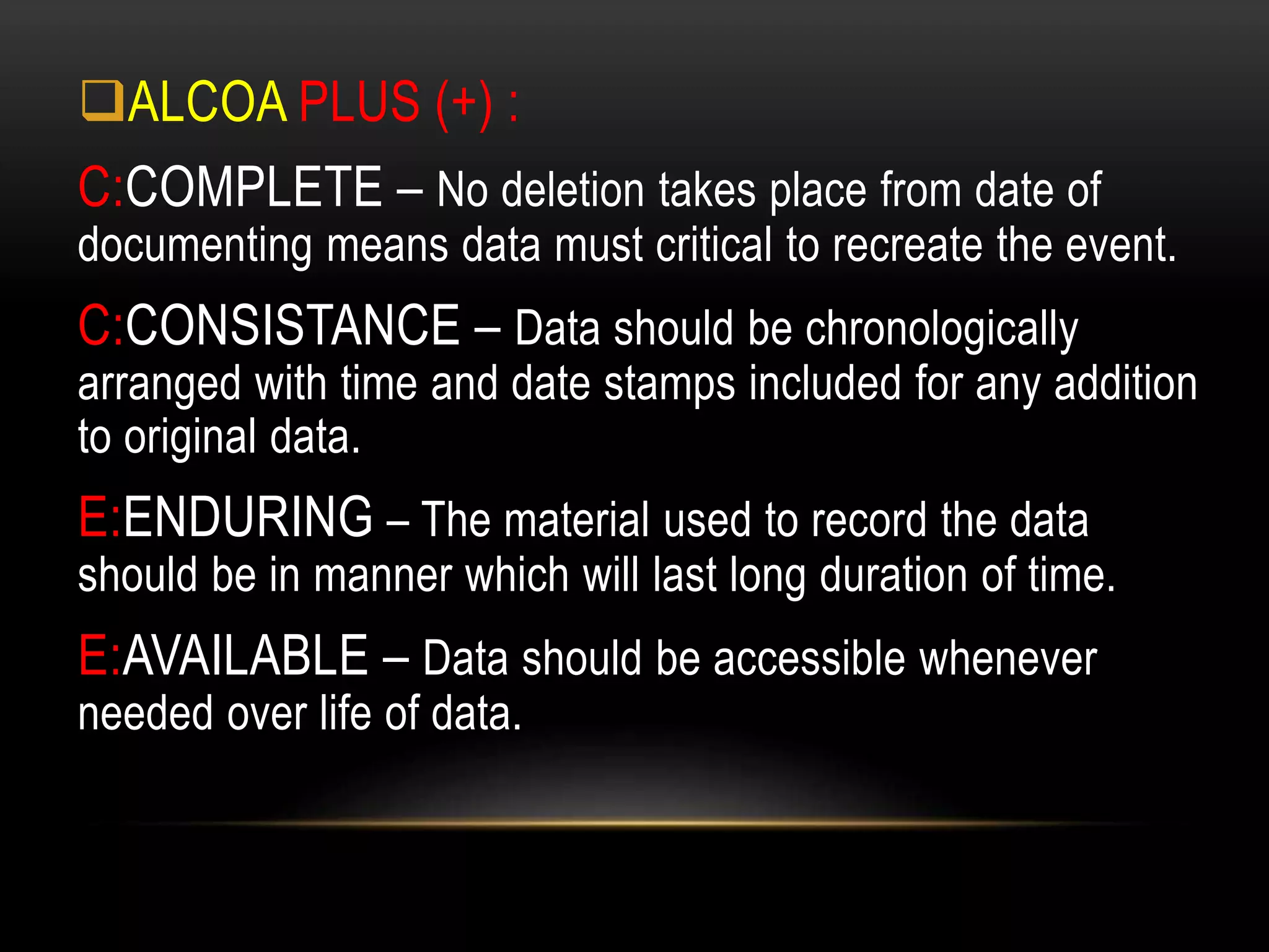 ALCOA PLUS (+) :
C:COMPLETE – No deletion takes place from date of
documenting means data must critical to recreate the event.
C:CONSISTANCE – Data should be chronologically
arranged with time and date stamps included for any addition
to original data.
E:ENDURING – The material used to record the data
should be in manner which will last long duration of time.
E:AVAILABLE – Data should be accessible whenever
needed over life of data.
 