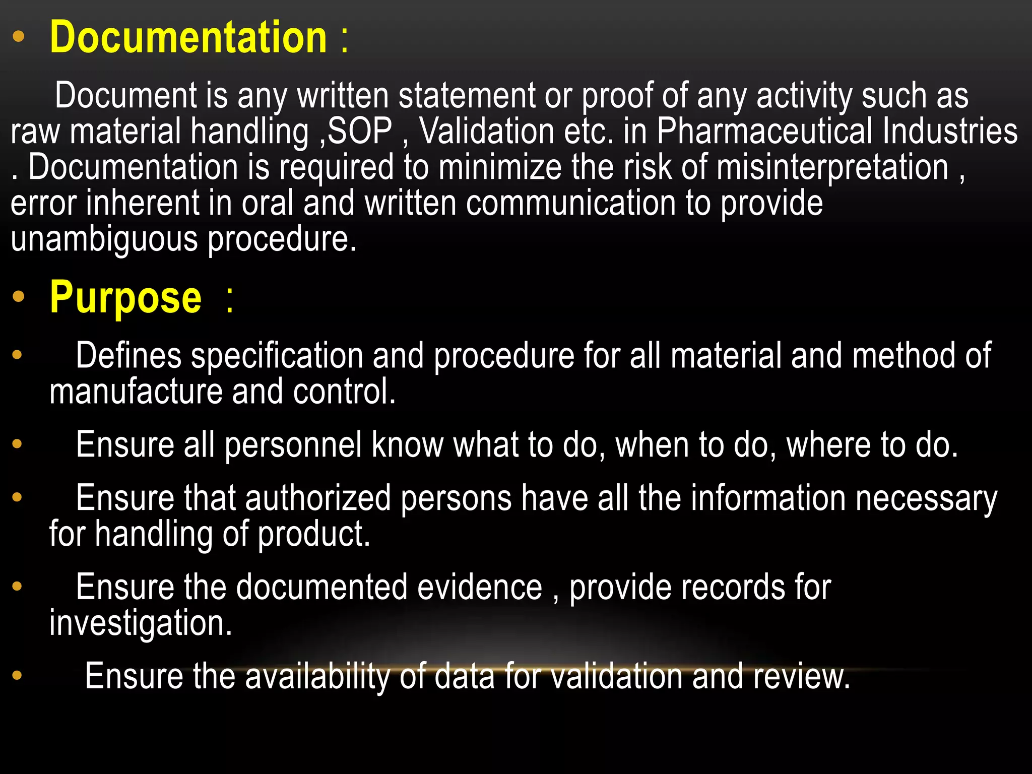 • Documentation :
Document is any written statement or proof of any activity such as
raw material handling ,SOP , Validation etc. in Pharmaceutical Industries
. Documentation is required to minimize the risk of misinterpretation ,
error inherent in oral and written communication to provide
unambiguous procedure.
• Purpose :
• Defines specification and procedure for all material and method of
manufacture and control.
• Ensure all personnel know what to do, when to do, where to do.
• Ensure that authorized persons have all the information necessary
for handling of product.
• Ensure the documented evidence , provide records for
investigation.
• Ensure the availability of data for validation and review.
 