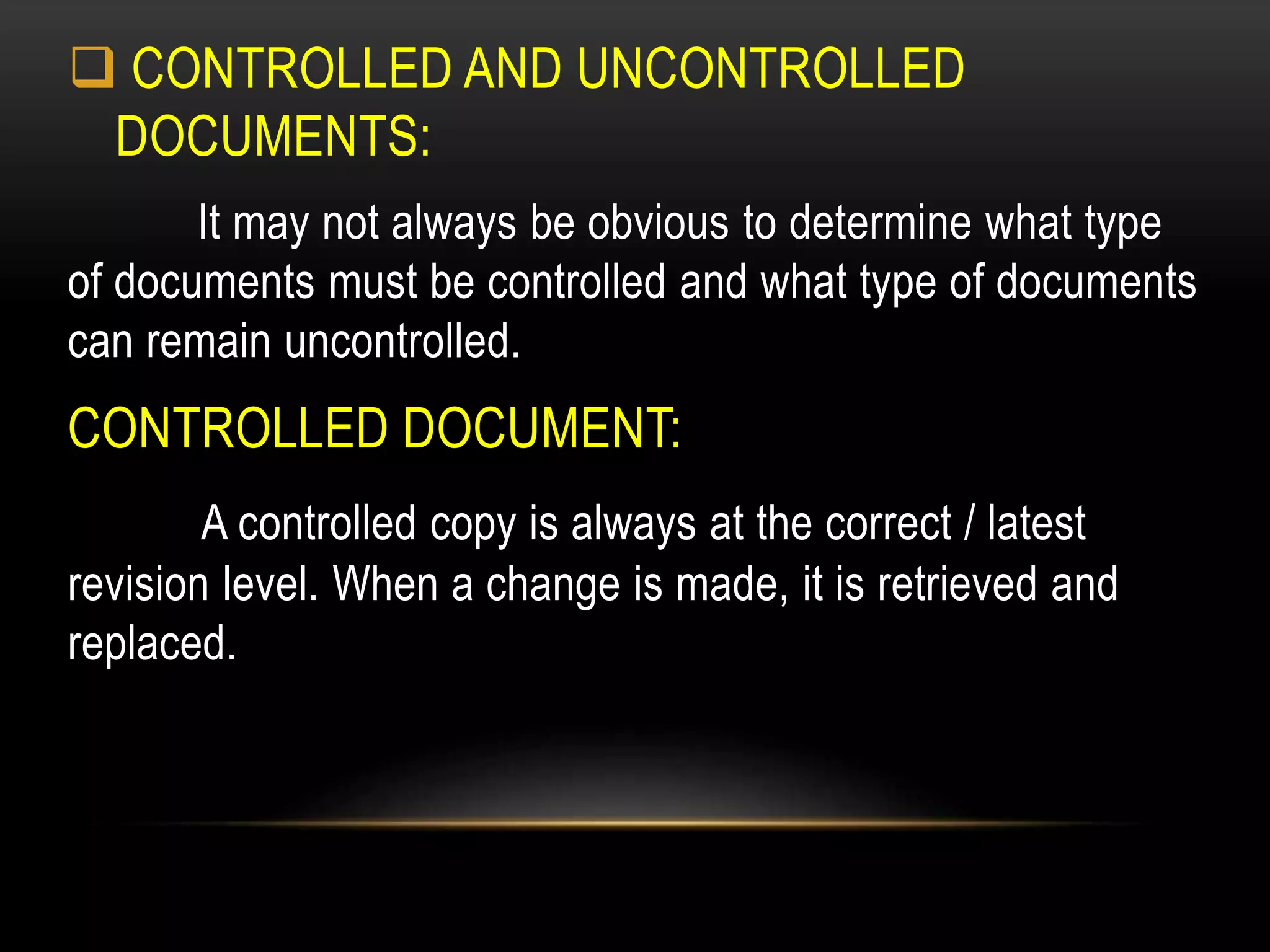  CONTROLLED AND UNCONTROLLED
DOCUMENTS:
It may not always be obvious to determine what type
of documents must be controlled and what type of documents
can remain uncontrolled.
CONTROLLED DOCUMENT:
A controlled copy is always at the correct / latest
revision level. When a change is made, it is retrieved and
replaced.
 