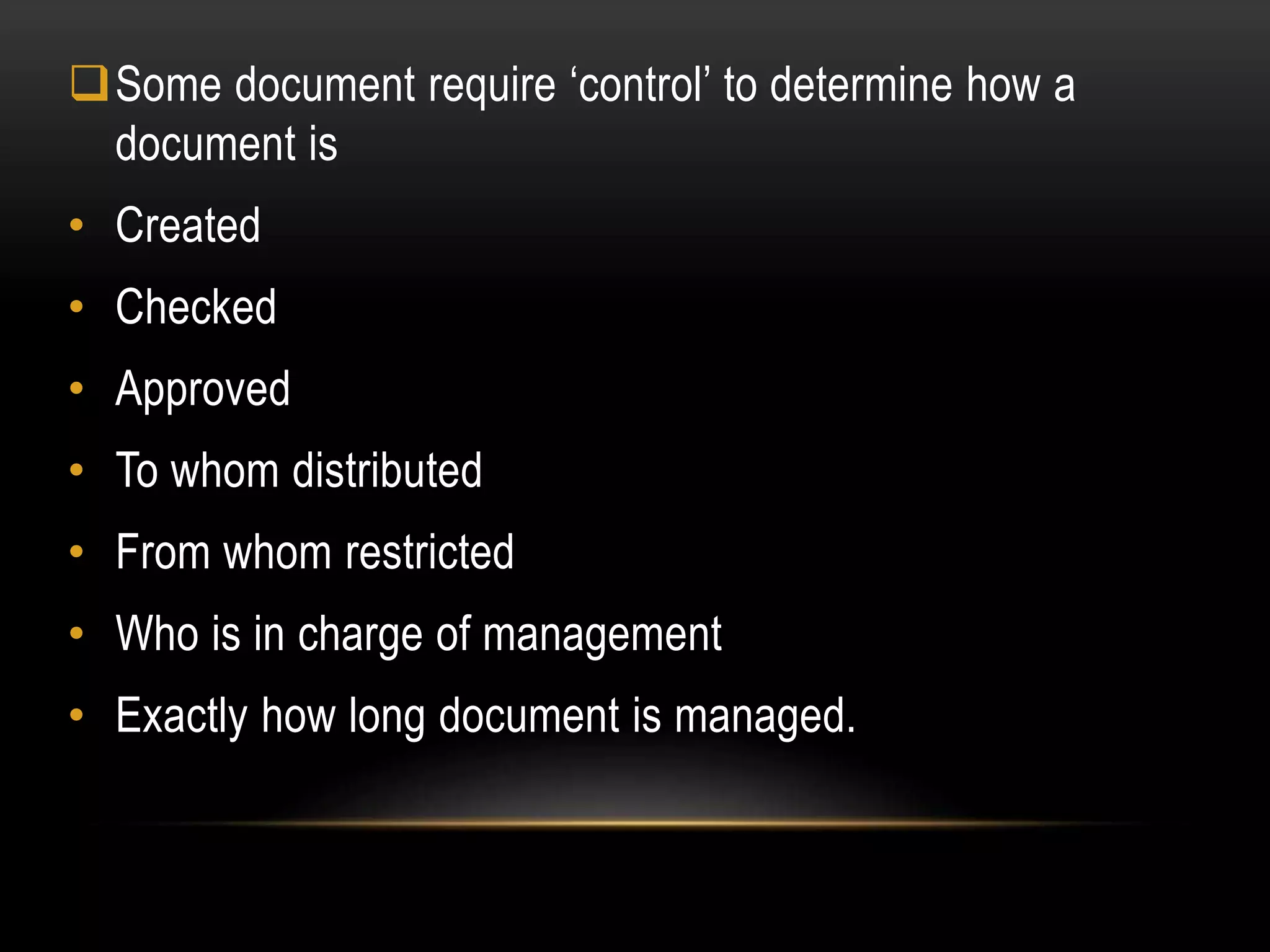 Some document require ‘control’ to determine how a
document is
• Created
• Checked
• Approved
• To whom distributed
• From whom restricted
• Who is in charge of management
• Exactly how long document is managed.
 