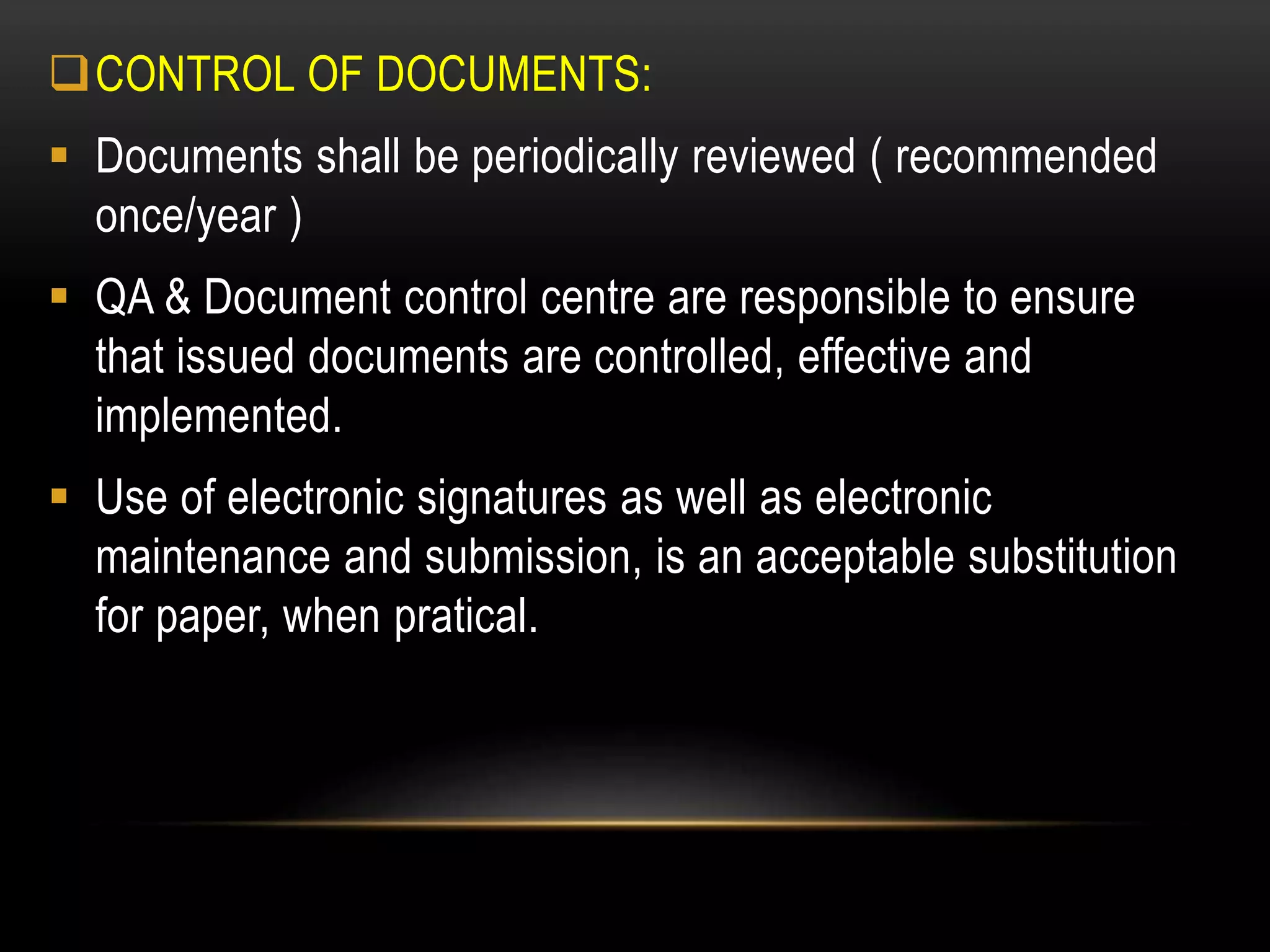 CONTROL OF DOCUMENTS:
 Documents shall be periodically reviewed ( recommended
once/year )
 QA & Document control centre are responsible to ensure
that issued documents are controlled, effective and
implemented.
 Use of electronic signatures as well as electronic
maintenance and submission, is an acceptable substitution
for paper, when pratical.
 