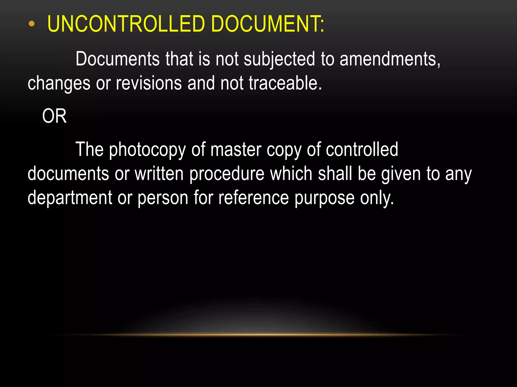 • UNCONTROLLED DOCUMENT:
Documents that is not subjected to amendments,
changes or revisions and not traceable.
OR
The photocopy of master copy of controlled
documents or written procedure which shall be given to any
department or person for reference purpose only.
 
