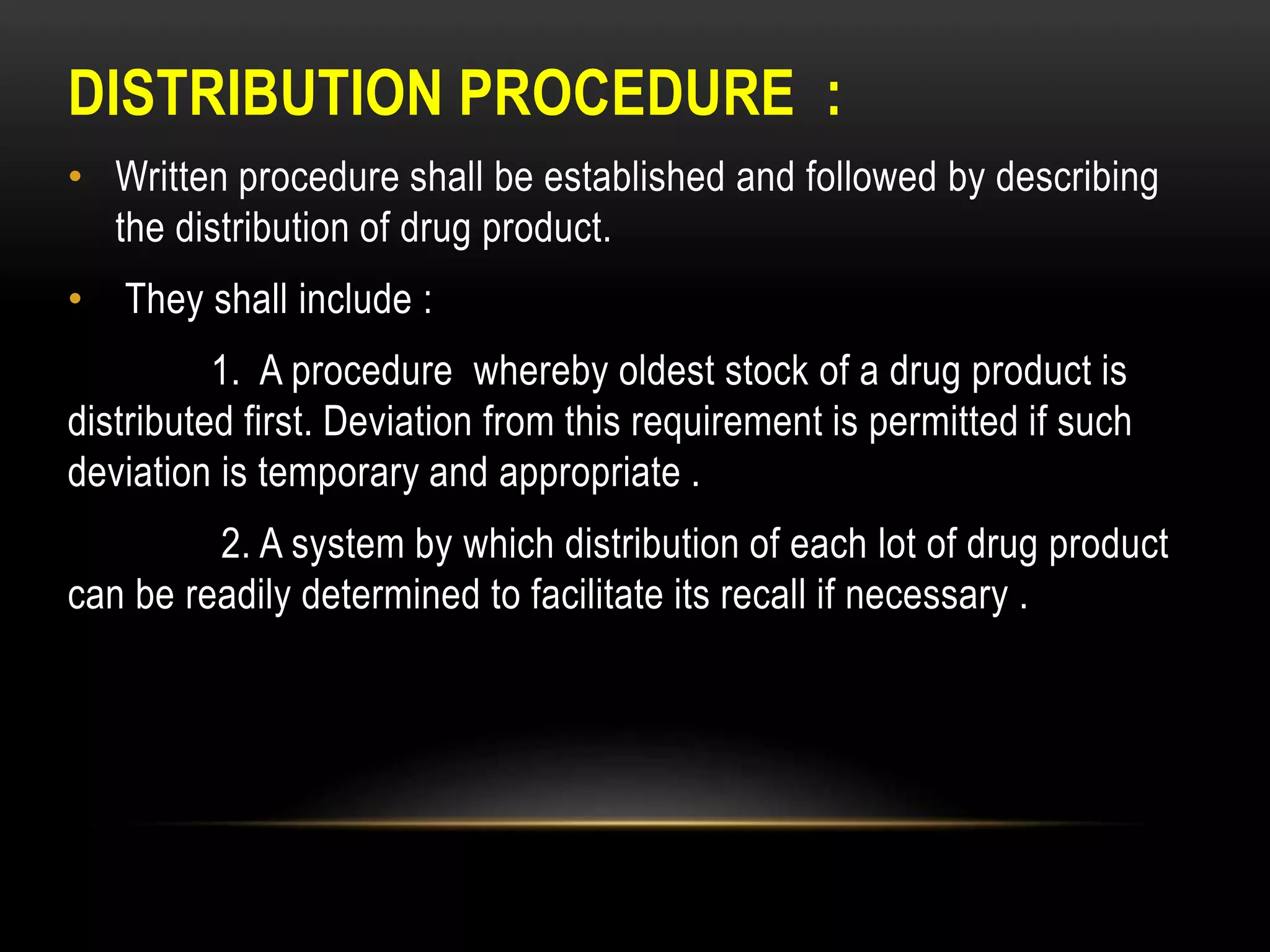 DISTRIBUTION PROCEDURE :
• Written procedure shall be established and followed by describing
the distribution of drug product.
• They shall include :
1. A procedure whereby oldest stock of a drug product is
distributed first. Deviation from this requirement is permitted if such
deviation is temporary and appropriate .
2. A system by which distribution of each lot of drug product
can be readily determined to facilitate its recall if necessary .
 