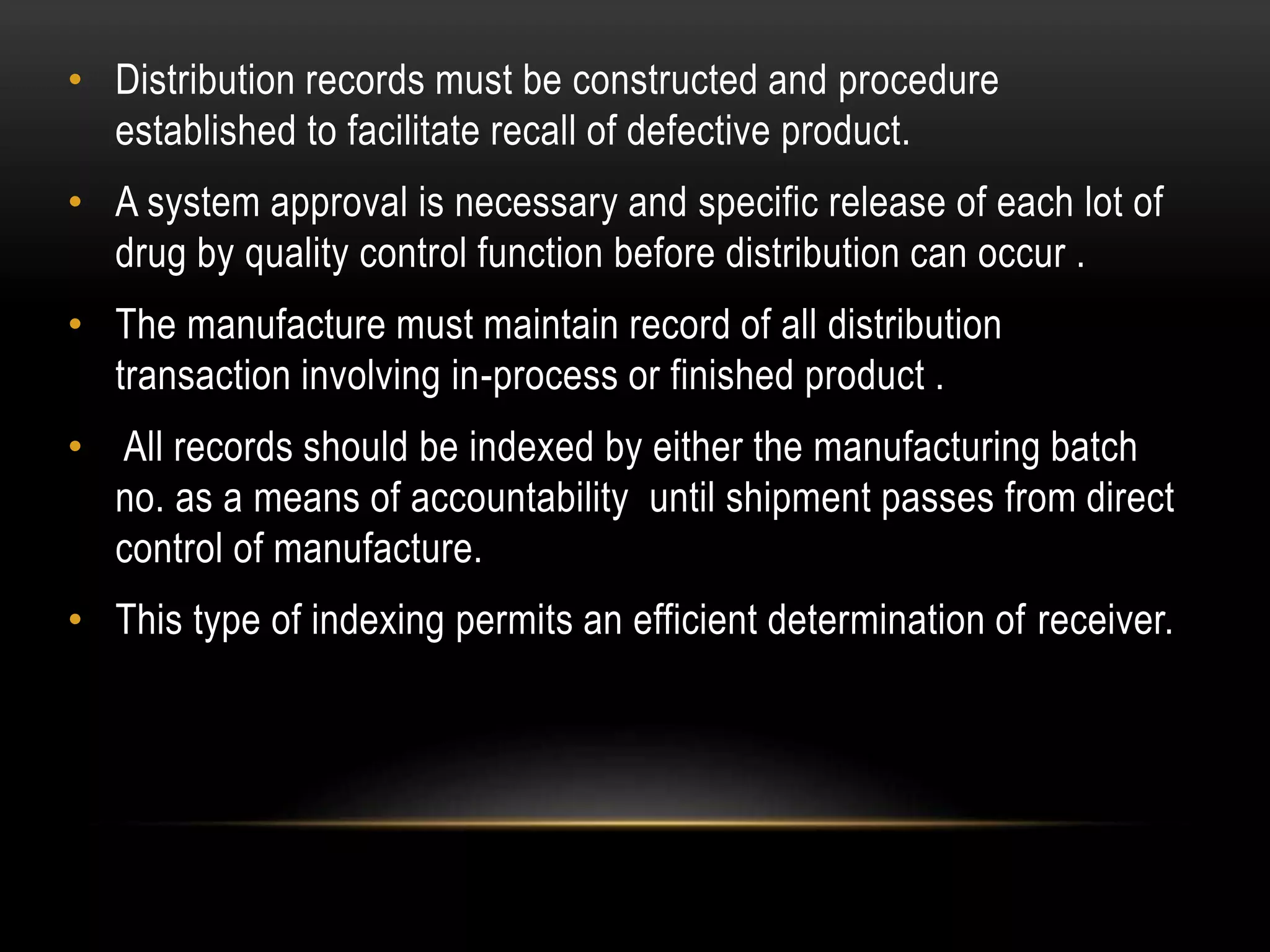• Distribution records must be constructed and procedure
established to facilitate recall of defective product.
• A system approval is necessary and specific release of each lot of
drug by quality control function before distribution can occur .
• The manufacture must maintain record of all distribution
transaction involving in-process or finished product .
• All records should be indexed by either the manufacturing batch
no. as a means of accountability until shipment passes from direct
control of manufacture.
• This type of indexing permits an efficient determination of receiver.
 