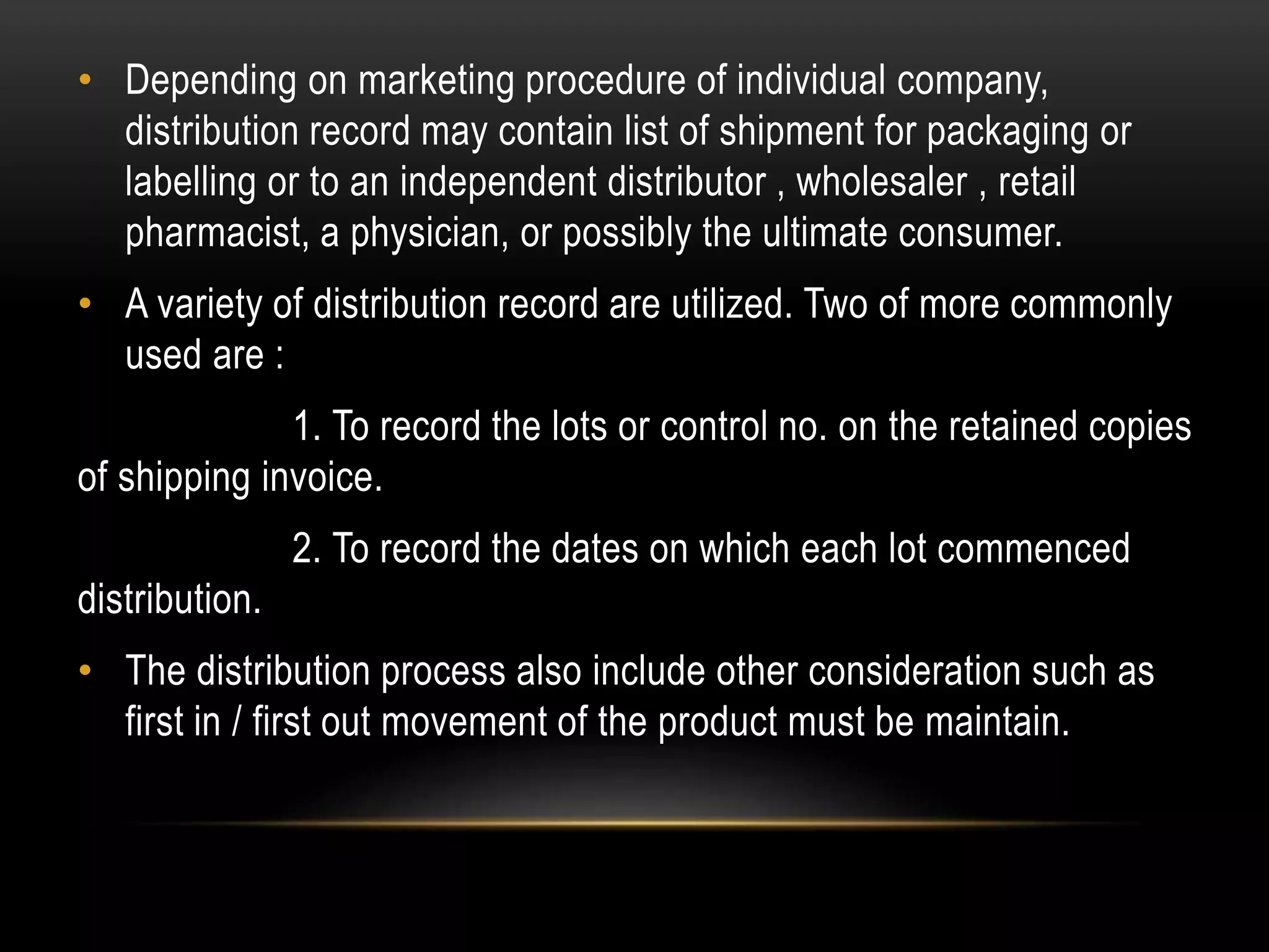 • Depending on marketing procedure of individual company,
distribution record may contain list of shipment for packaging or
labelling or to an independent distributor , wholesaler , retail
pharmacist, a physician, or possibly the ultimate consumer.
• A variety of distribution record are utilized. Two of more commonly
used are :
1. To record the lots or control no. on the retained copies
of shipping invoice.
2. To record the dates on which each lot commenced
distribution.
• The distribution process also include other consideration such as
first in / first out movement of the product must be maintain.
 