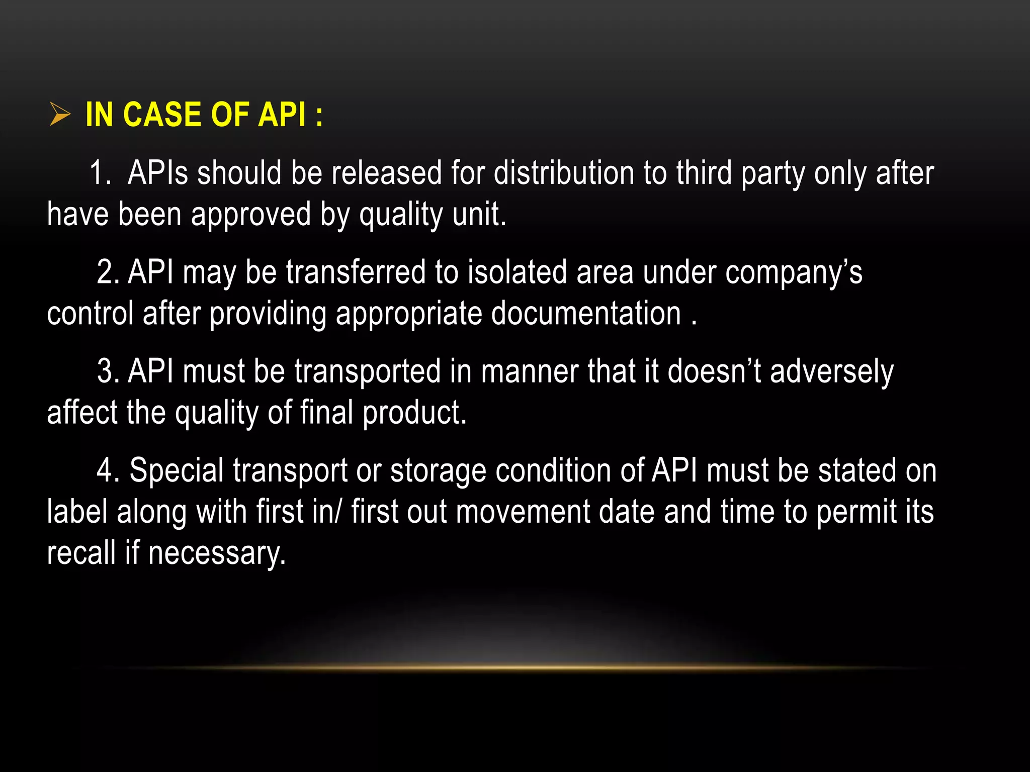  IN CASE OF API :
1. APIs should be released for distribution to third party only after
have been approved by quality unit.
2. API may be transferred to isolated area under company’s
control after providing appropriate documentation .
3. API must be transported in manner that it doesn’t adversely
affect the quality of final product.
4. Special transport or storage condition of API must be stated on
label along with first in/ first out movement date and time to permit its
recall if necessary.
 