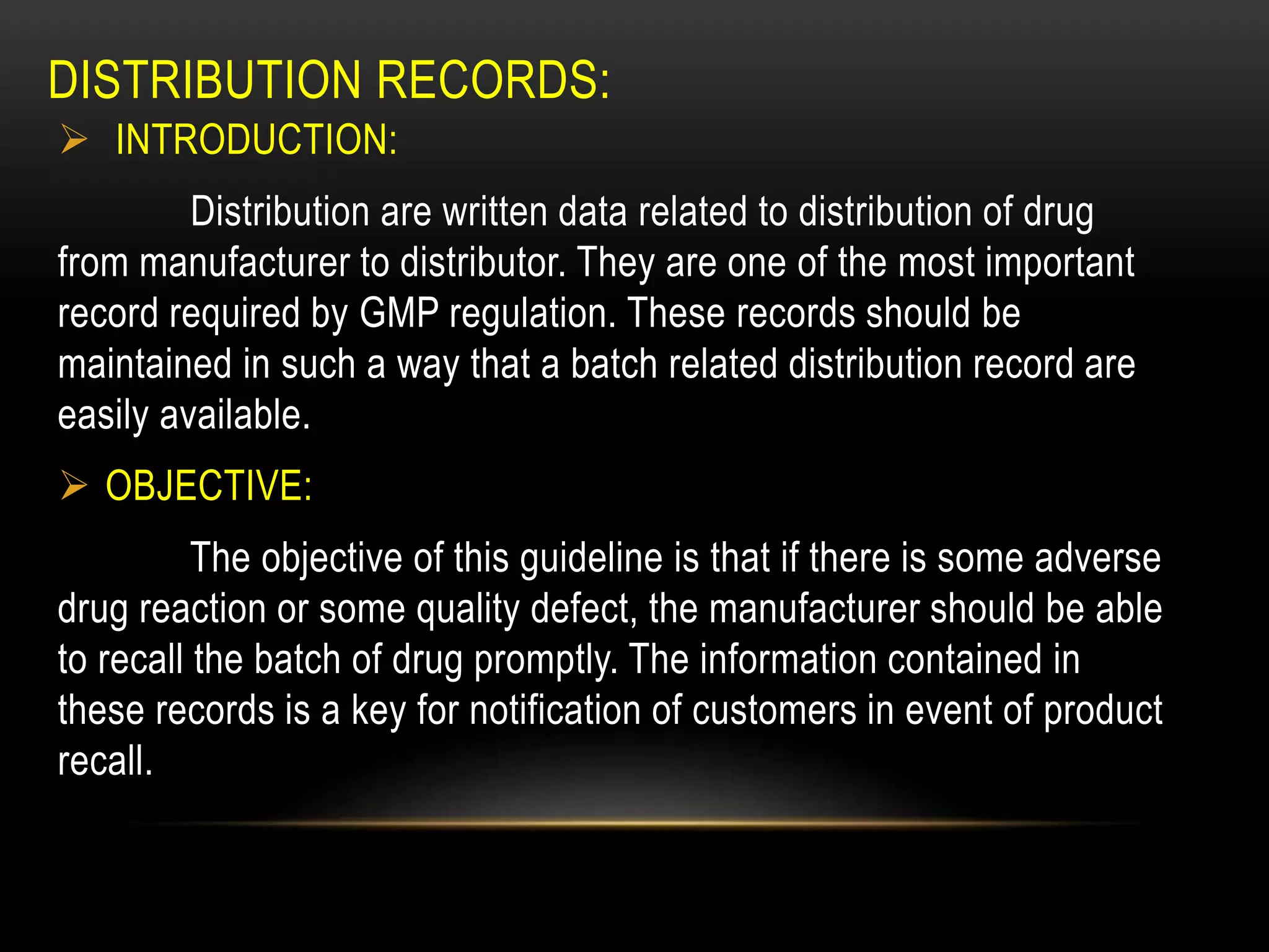 DISTRIBUTION RECORDS:
 INTRODUCTION:
Distribution are written data related to distribution of drug
from manufacturer to distributor. They are one of the most important
record required by GMP regulation. These records should be
maintained in such a way that a batch related distribution record are
easily available.
 OBJECTIVE:
The objective of this guideline is that if there is some adverse
drug reaction or some quality defect, the manufacturer should be able
to recall the batch of drug promptly. The information contained in
these records is a key for notification of customers in event of product
recall.
 