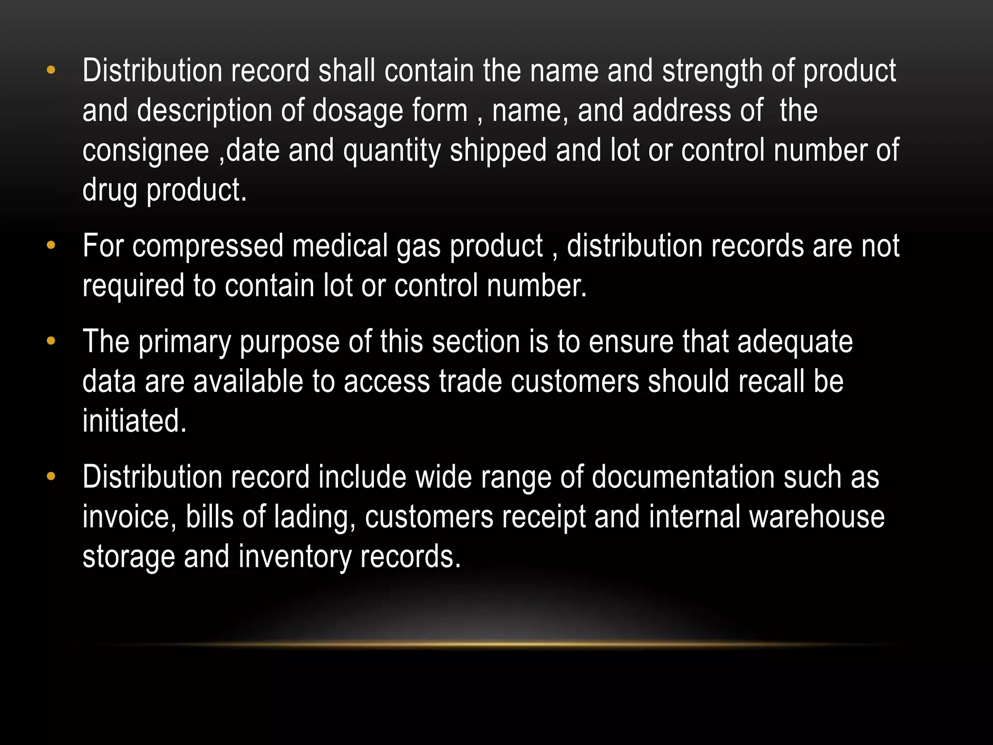 • Distribution record shall contain the name and strength of product
and description of dosage form , name, and address of the
consignee ,date and quantity shipped and lot or control number of
drug product.
• For compressed medical gas product , distribution records are not
required to contain lot or control number.
• The primary purpose of this section is to ensure that adequate
data are available to access trade customers should recall be
initiated.
• Distribution record include wide range of documentation such as
invoice, bills of lading, customers receipt and internal warehouse
storage and inventory records.
 