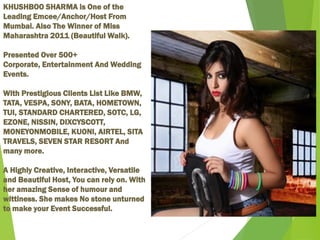 KHUSHBOO SHARMA is One of the
Leading Emcee/Anchor/Host From
Mumbai. Also The Winner of Miss
Maharashtra 2011 (Beautiful Walk).
Presented Over 500+
Corporate, Entertainment And Wedding
Events.
With Prestigious Clients List Like BMW,
TATA, VESPA, SONY, BATA, HOMETOWN,
TUI, STANDARD CHARTERED, SOTC, LG,
EZONE, NISSIN, DIXCYSCOTT,
MONEYONMOBILE, KUONI, AIRTEL, SITA
TRAVELS, SEVEN STAR RESORT And
many more.
A Highly Creative, Interactive, Versatile
and Beautiful Host, You can rely on. With
her amazing Sense of humour and
wittiness. She makes No stone unturned
to make your Event Successful.
 