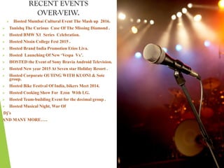 RECENT EVENTS
OVER-VEIW.
 Hosted Mumbai Cultural Event The Mash up 2016.
 Tanishq The Curious Case Of The Missing Diamond .
 Hosted BMW X1 Series Celebration.
 Hosted Nissin College Fest 2015 .
 Hosted Brand India Promotion Etios Liva.
 Hosted Launching Of New ‘Vespa Vx’.
 HOSTED the Event of Sony Bravia Android Television.
 Hosted New year 2015 At Seven star Holiday Resort .
 Hosted Corporate OUTING WITH KUONI & Sotc
group.
 Hosted Bike Festival Of India, bikers Meet 2014.
 Hosted Cooking Show For Ezon With LG.
 Hosted Team-building Event for the decimal group .
 Hosted Musical Night, War Of
Dj’s
AND MANY MORE…..
 