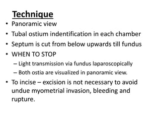 Technique
• Panoramic view
• Tubal ostium indentification in each chamber
• Septum is cut from below upwards till fundus
• WHEN TO STOP
– Light transmission via fundus laparoscopically
– Both ostia are visualized in panoramic view.
• To incise – excision is not necessary to avoid
undue myometrial invasion, bleeding and
rupture.
 