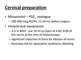 Cervical preparation
• Misoprostol – PGE1 analogue
– 200-400 mcg PO/PV, 12-24 hrs before surgery
• Intracervical vasopressin
– 4 U in 80ml : use 10 ml to inject at 4:00, 8:00 of
the cervix at the time of hysteroscopy.
– Significant reduction in force for dilation of cervix
– Decrease risk for absorption syndrome, bleeding.
 