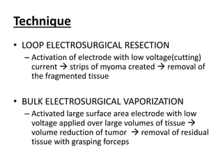 Technique
• LOOP ELECTROSURGICAL RESECTION
– Activation of electrode with low voltage(cutting)
current  strips of myoma created  removal of
the fragmented tissue
• BULK ELECTROSURGICAL VAPORIZATION
– Activated large surface area electrode with low
voltage applied over large volumes of tissue 
volume reduction of tumor  removal of residual
tissue with grasping forceps
 