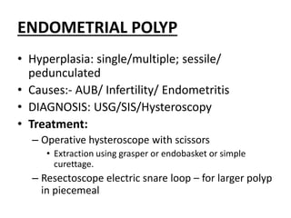 ENDOMETRIAL POLYP
• Hyperplasia: single/multiple; sessile/
pedunculated
• Causes:- AUB/ Infertility/ Endometritis
• DIAGNOSIS: USG/SIS/Hysteroscopy
• Treatment:
– Operative hysteroscope with scissors
• Extraction using grasper or endobasket or simple
curettage.
– Resectoscope electric snare loop – for larger polyp
in piecemeal
 
