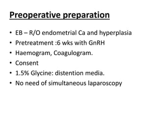Preoperative preparation
• EB – R/O endometrial Ca and hyperplasia
• Pretreatment :6 wks with GnRH
• Haemogram, Coagulogram.
• Consent
• 1.5% Glycine: distention media.
• No need of simultaneous laparoscopy
 