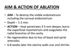 AIM & ACTION OF ABLATION
• AIM – To destroy the visible endometrium
including the cornual endometrium
• Depth – 1-2 mm.
• ACTION – Heat penetrates 3-5 mm deeper, burns
the superficial myometrium and coagulates the
radial branches of the cavity.
• No regeneration due to loss of basal and spiral
arterioles.
• 6-8 weeks later the uterine walls scar and shrinks
 