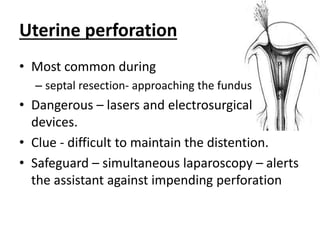 Uterine perforation
• Most common during
– septal resection- approaching the fundus
• Dangerous – lasers and electrosurgical
devices.
• Clue - difficult to maintain the distention.
• Safeguard – simultaneous laparoscopy – alerts
the assistant against impending perforation
 