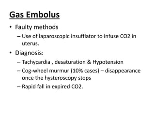 Gas Embolus
• Faulty methods
– Use of laparoscopic insufflator to infuse CO2 in
uterus.
• Diagnosis:
– Tachycardia , desaturation & Hypotension
– Cog-wheel murmur (10% cases) – disappearance
once the hysteroscopy stops
– Rapid fall in expired CO2.
 