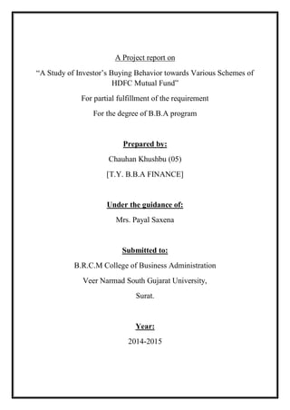A Project report on
“A Study of Investor’s Buying Behavior towards Various Schemes of
HDFC Mutual Fund”
For partial fulfillment of the requirement
For the degree of B.B.A program
Prepared by:
Chauhan Khushbu (05)
[T.Y. B.B.A FINANCE]
Under the guidance of:
Mrs. Payal Saxena
Submitted to:
B.R.C.M College of Business Administration
Veer Narmad South Gujarat University,
Surat.
Year:
2014-2015
 