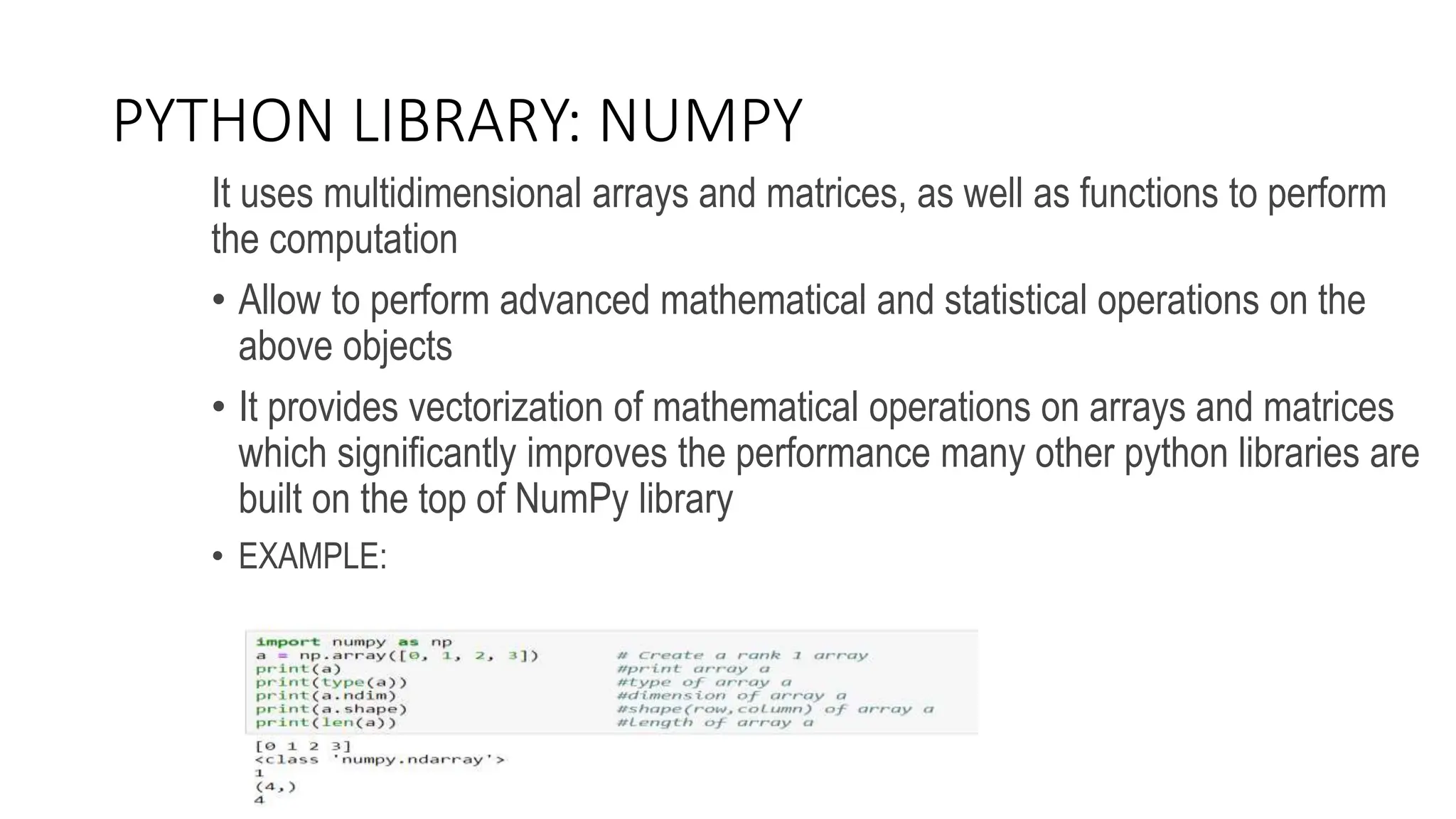 PYTHON LIBRARY: NUMPY
It uses multidimensional arrays and matrices, as well as functions to perform
the computation
• Allow to perform advanced mathematical and statistical operations on the
above objects
• It provides vectorization of mathematical operations on arrays and matrices
which significantly improves the performance many other python libraries are
built on the top of NumPy library
• EXAMPLE:
 