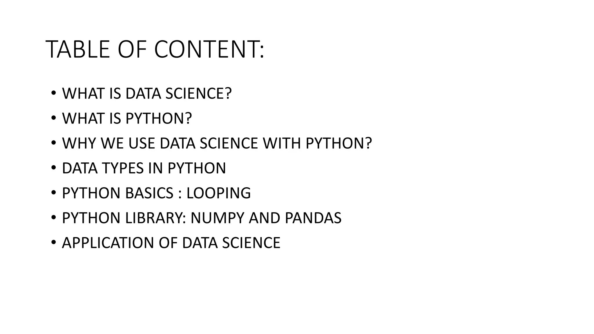 TABLE OF CONTENT:
• WHAT IS DATA SCIENCE?
• WHAT IS PYTHON?
• WHY WE USE DATA SCIENCE WITH PYTHON?
• DATA TYPES IN PYTHON
• PYTHON BASICS : LOOPING
• PYTHON LIBRARY: NUMPY AND PANDAS
• APPLICATION OF DATA SCIENCE
 