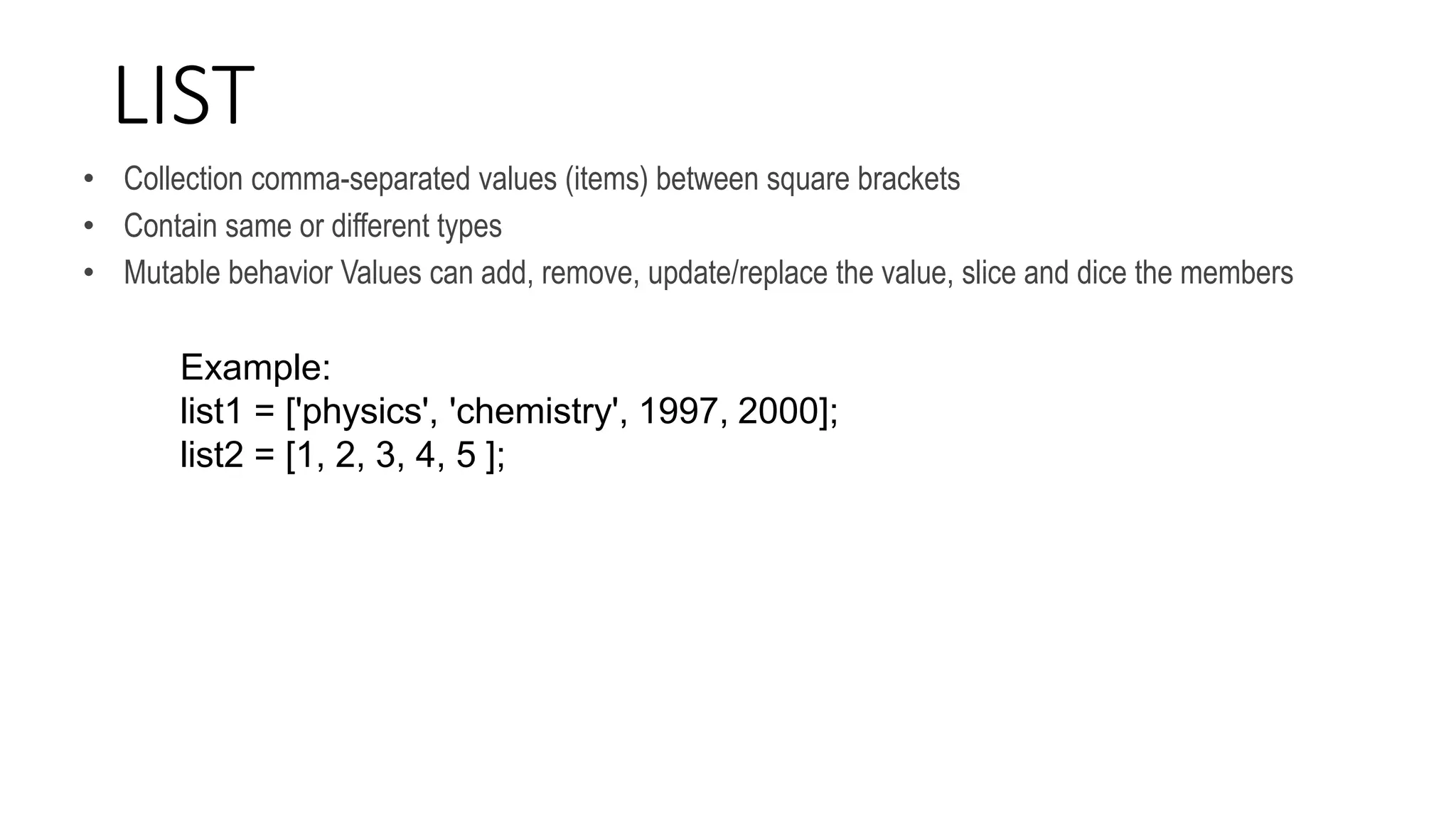LIST
• Collection comma-separated values (items) between square brackets
• Contain same or different types
• Mutable behavior Values can add, remove, update/replace the value, slice and dice the members
Example:
list1 = ['physics', 'chemistry', 1997, 2000];
list2 = [1, 2, 3, 4, 5 ];
 