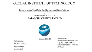 GLOBAL INSTITUTE OF TECHNOLOGY
Department of Artificial Intelligence and Data Science
A
SEMINAR TRAINING ON
DATA SCIENCE WITH PYTHON
Submitted to:
Mr. Pradeep Jha
Head of Dept.
CS/IT/AIDS
Presented By:
Student Name: Khushbu Jain
Reg. No.: 20EGJAD014
Semester and Year – 5th Sem
(3rd Year)
Session: 2022-23
 